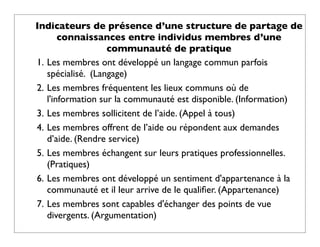 Indicateurs de présence d’une structure de partage de
       connaissances entre individus membres d’une
                   communauté de pratique
1. Les membres ont développé un langage commun parfois
   spécialisé. (Langage)
2. Les membres fréquentent les lieux communs où de
   l'information sur la communauté est disponible. (Information)
3. Les membres sollicitent de l’aide. (Appel à tous)
4. Les membres offrent de l’aide ou répondent aux demandes
   d’aide. (Rendre service)
5. Les membres échangent sur leurs pratiques professionnelles.
   (Pratiques)
6. Les membres ont développé un sentiment d'appartenance à la
   communauté et il leur arrive de le qualiﬁer. (Appartenance)
7. Les membres sont capables d'échanger des points de vue
   divergents. (Argumentation)
 