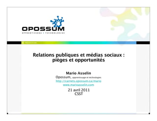 PRÉSENTATION




        Relations publiques et médias sociaux :
                pièges et opportunités

                       Mario Asselin
                 Opossum,   apprentissage et technologies
                 http://carnets.opossum.ca/mario
                       www.marioasselin.com
                         21 avril 2011
                             CSST
 