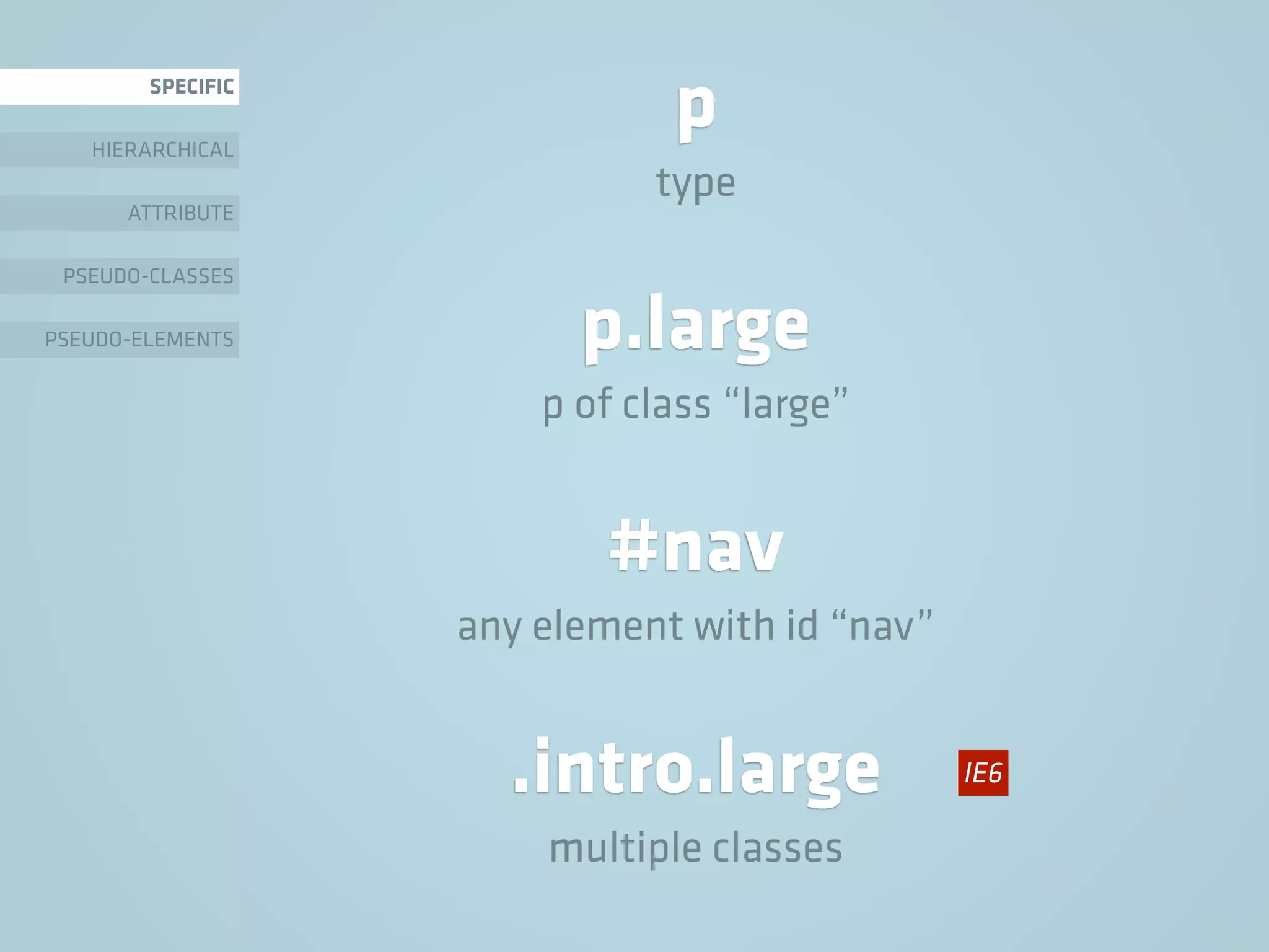 p.large
p of class “large”
SPECIFIC
HIERARCHICAL
ATTRIBUTE
PSEUDO-CLASSES
PSEUDO-ELEMENTS
p
type
#nav
any element with id “nav”
.intro.large
multiple classes
IE6
 