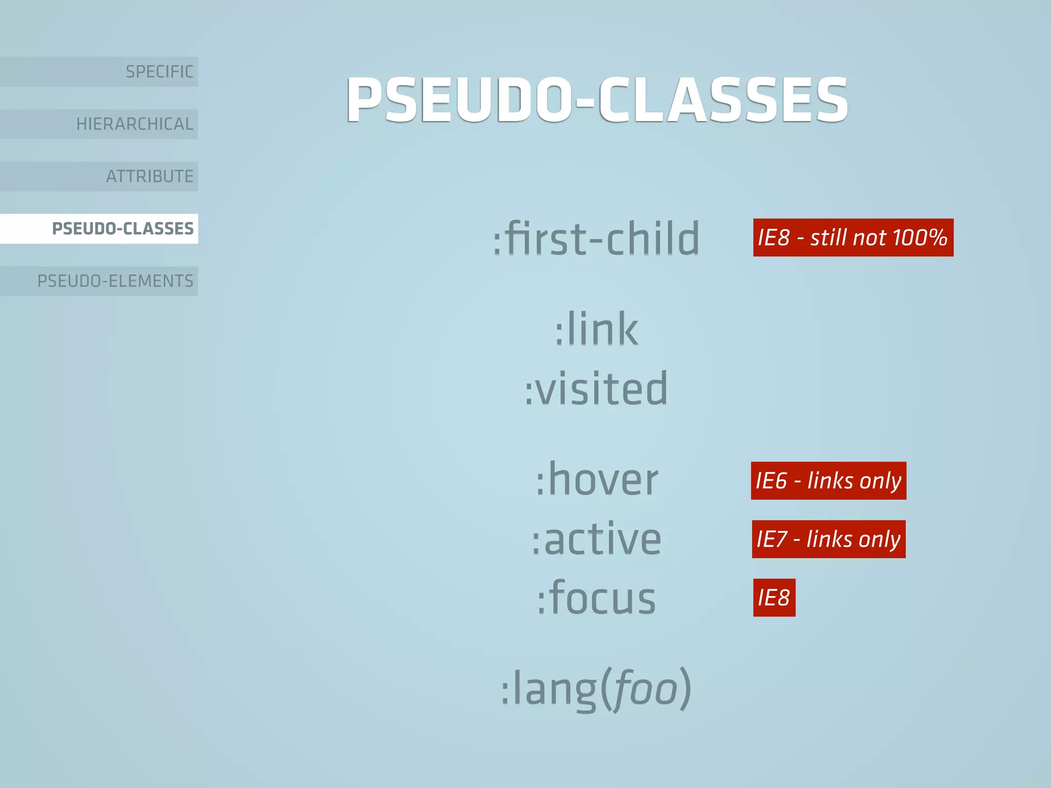 PSEUDO-CLASSES
:ﬁrst-child
:link
:visited
:hover
:active
:focus
:lang(foo)
SPECIFIC
HIERARCHICAL
ATTRIBUTE
PSEUDO-CLASSES
PSEUDO-ELEMENTS
IE6 - links only
IE7 - links only
IE8
IE8 - still not 100%
 