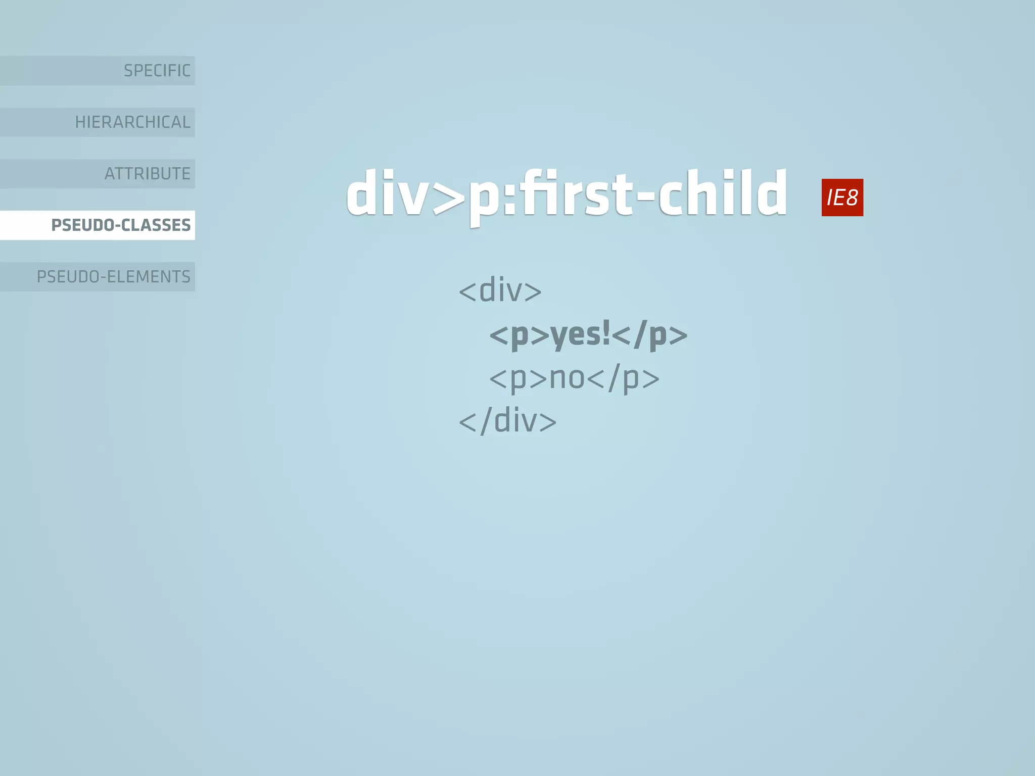 SPECIFIC
HIERARCHICAL
ATTRIBUTE
PSEUDO-CLASSES
PSEUDO-ELEMENTS
div>p:ﬁrst-child
<div>
<p>yes!</p>
<p>no</p>
</div>
IE8
 