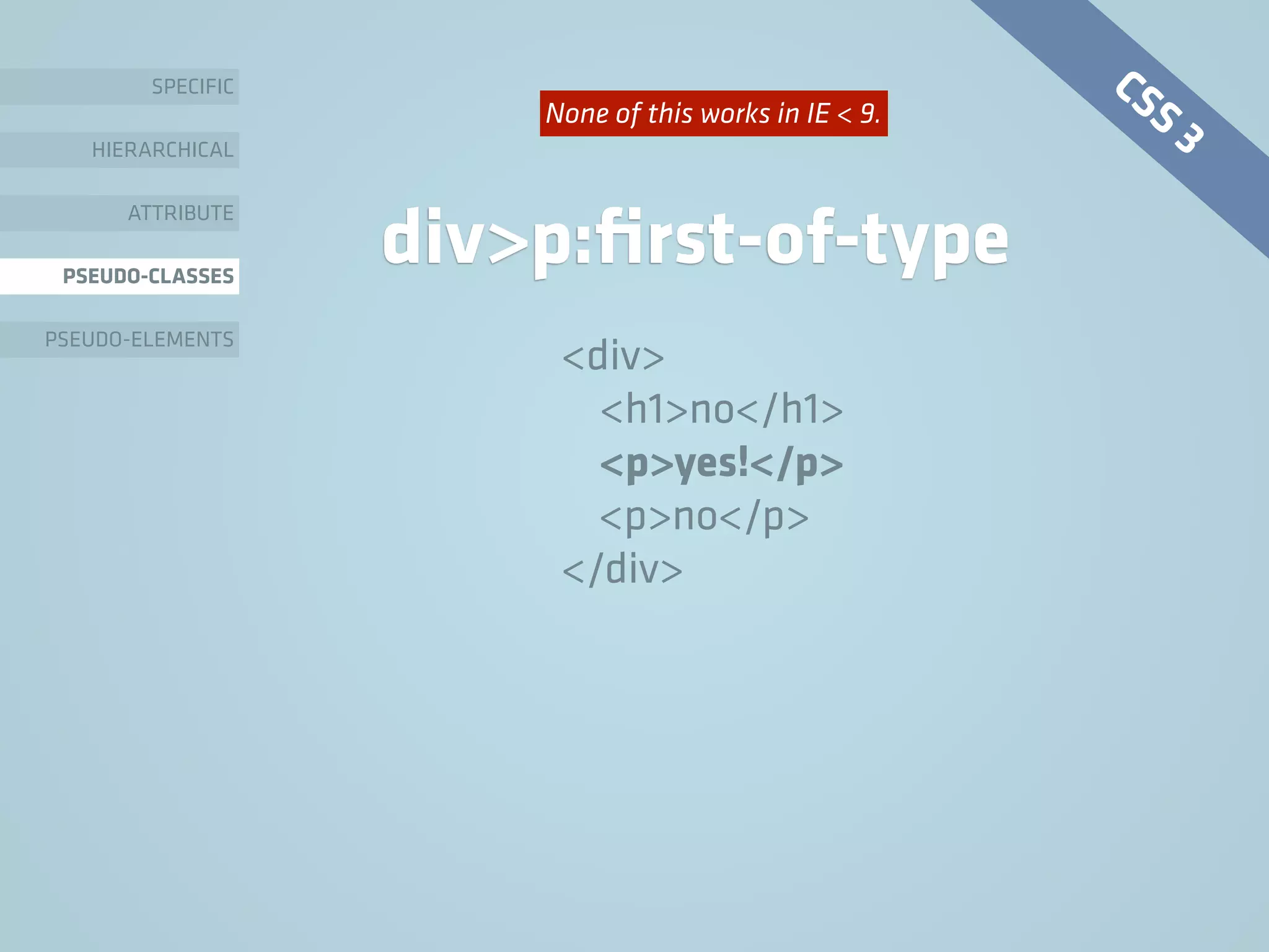 SPECIFIC
HIERARCHICAL
ATTRIBUTE
PSEUDO-CLASSES
PSEUDO-ELEMENTS
div>p:ﬁrst-of-type
<div>
<h1>no</h1>
<p>yes!</p>
<p>no</p>
</div>
CSS 3None of this works in IE < 9.
 