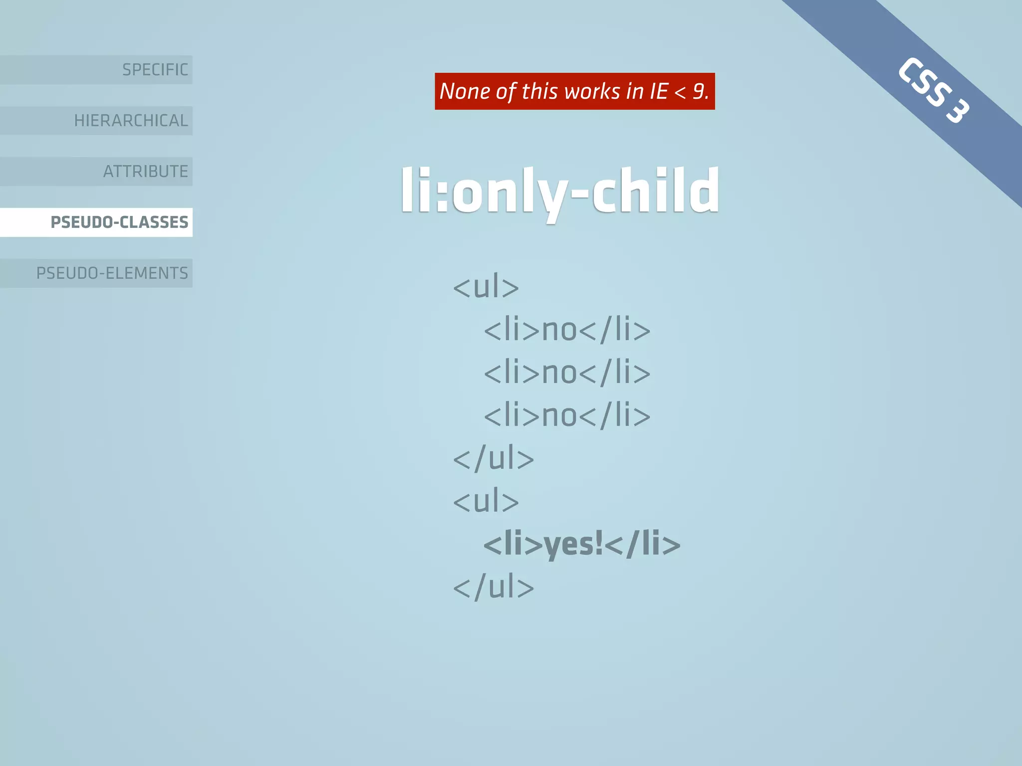 SPECIFIC
HIERARCHICAL
ATTRIBUTE
PSEUDO-CLASSES
PSEUDO-ELEMENTS
li:only-child
<ul>
<li>no</li>
<li>no</li>
<li>no</li>
</ul>
<ul>
<li>yes!</li>
</ul>
CSS 3None of this works in IE < 9.
 