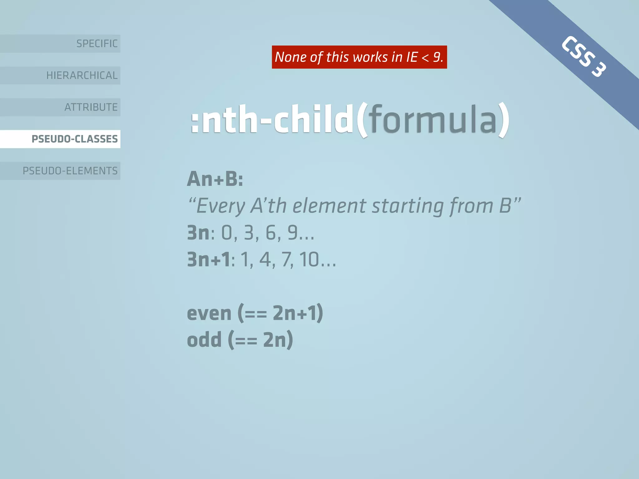 SPECIFIC
HIERARCHICAL
ATTRIBUTE
PSEUDO-CLASSES
PSEUDO-ELEMENTS
:nth-child(formula)
An+B:
“Every A’th element starting from B”
3n: 0, 3, 6, 9…
3n+1: 1, 4, 7, 10…
even (== 2n+1)
odd (== 2n)
CSS 3None of this works in IE < 9.
 