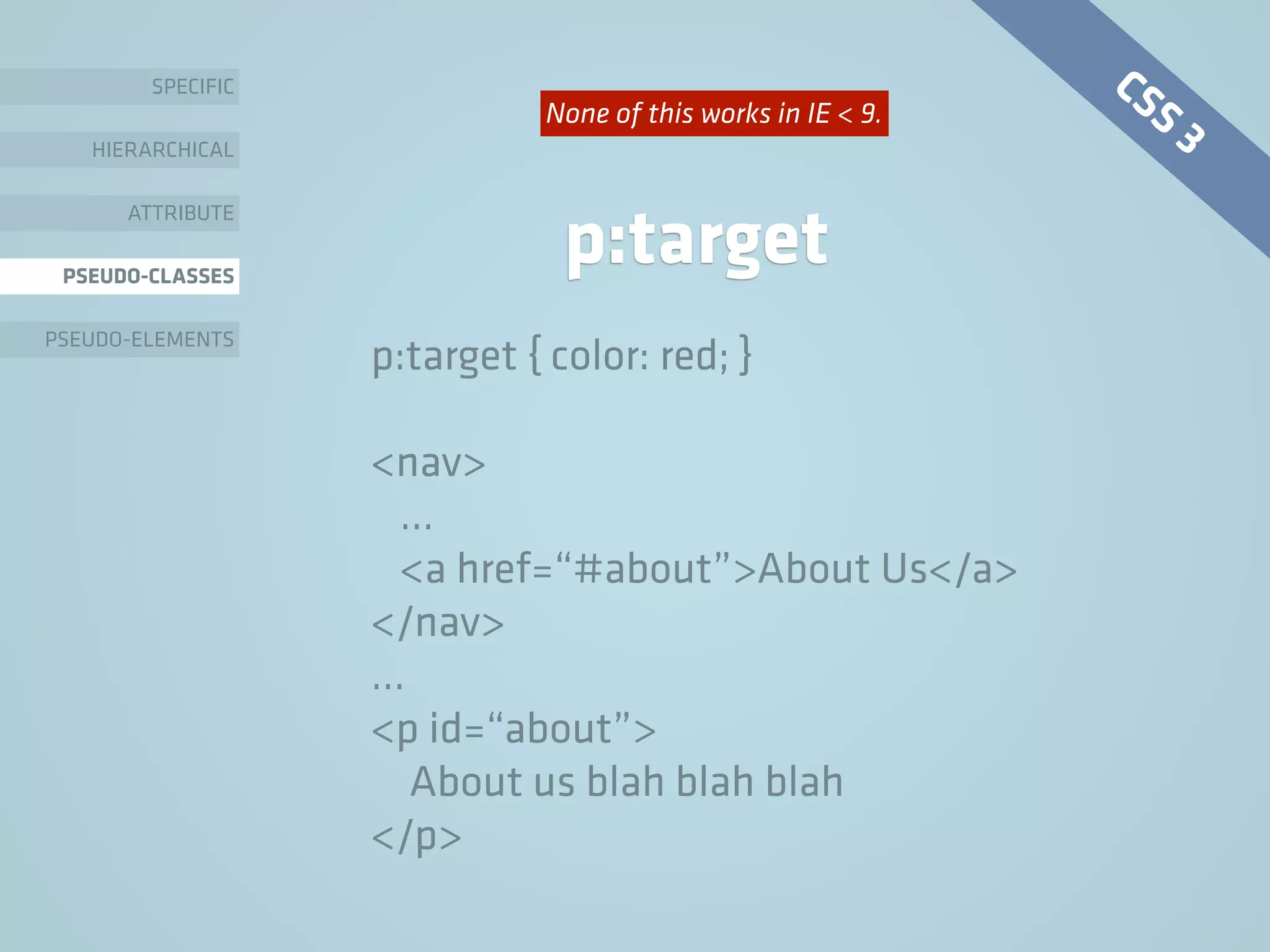 SPECIFIC
HIERARCHICAL
ATTRIBUTE
PSEUDO-CLASSES
PSEUDO-ELEMENTS
p:target
p:target { color: red; }
<nav>
…
<a href=“#about”>About Us</a>
</nav>
…
<p id=“about”>
About us blah blah blah
</p>
CSS 3None of this works in IE < 9.
 