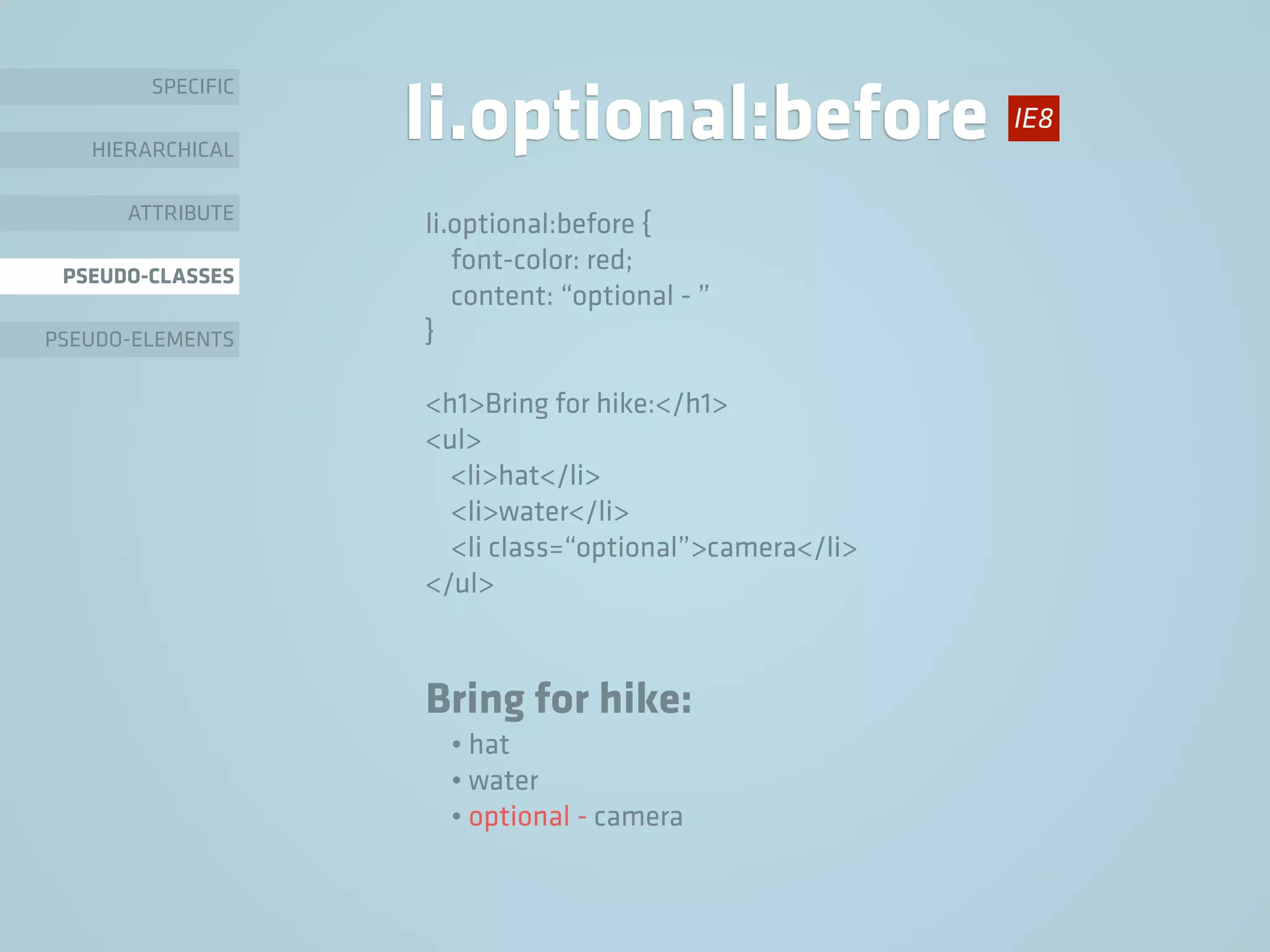 SPECIFIC
HIERARCHICAL
ATTRIBUTE
PSEUDO-CLASSES
PSEUDO-ELEMENTS
li.optional:before
li.optional:before {
font-color: red;
content: “optional - ”
}
<h1>Bring for hike:</h1>
<ul>
<li>hat</li>
<li>water</li>
<li class=“optional”>camera</li>
</ul>
Bring for hike:
• hat
• water
• optional - camera
IE8
 