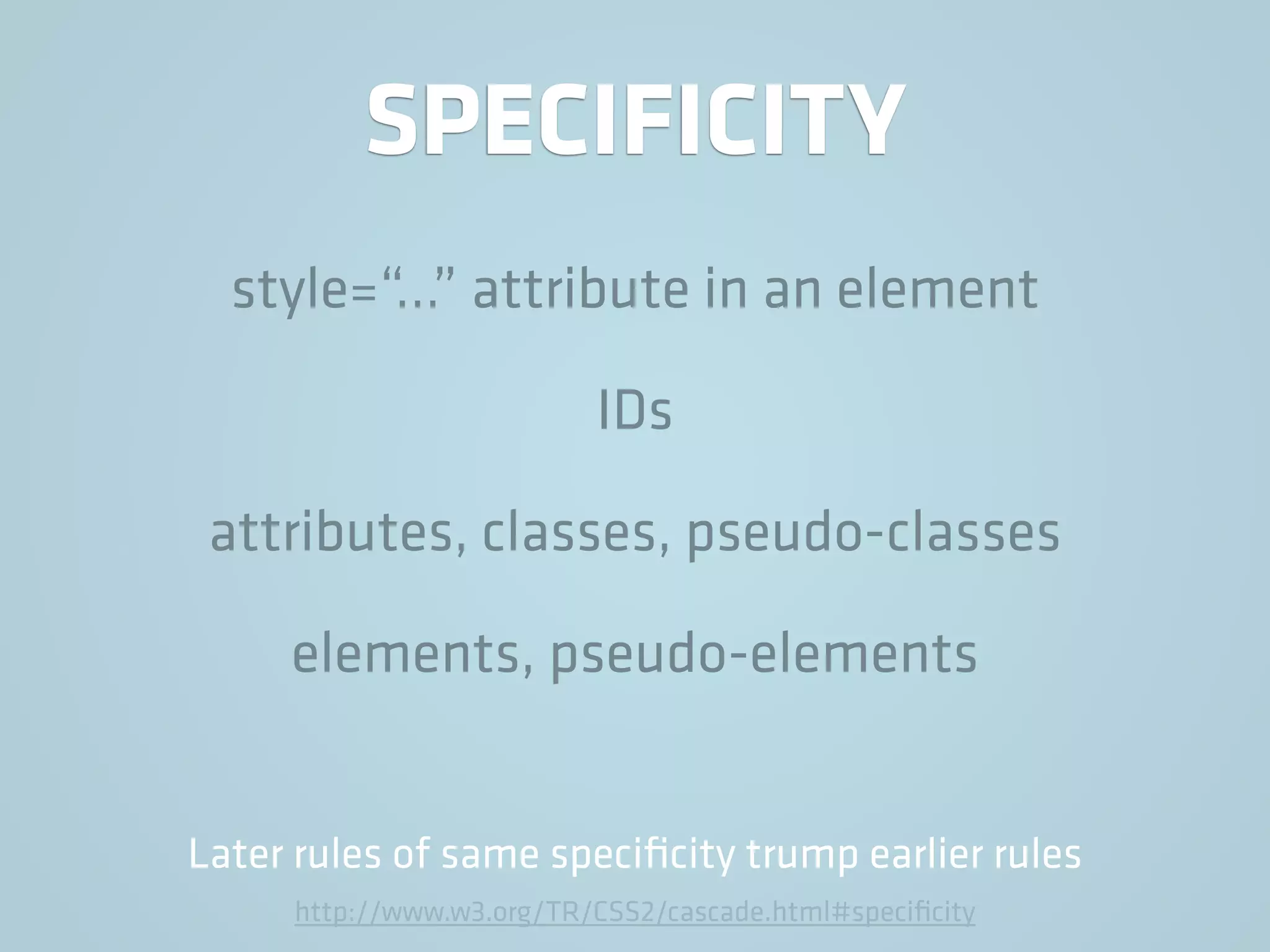 SPECIFICITY
style=“…” attribute in an element
IDs
attributes, classes, pseudo-classes
elements, pseudo-elements
Later rules of same speciﬁcity trump earlier rules
http://www.w3.org/TR/CSS2/cascade.html#speciﬁcity
 