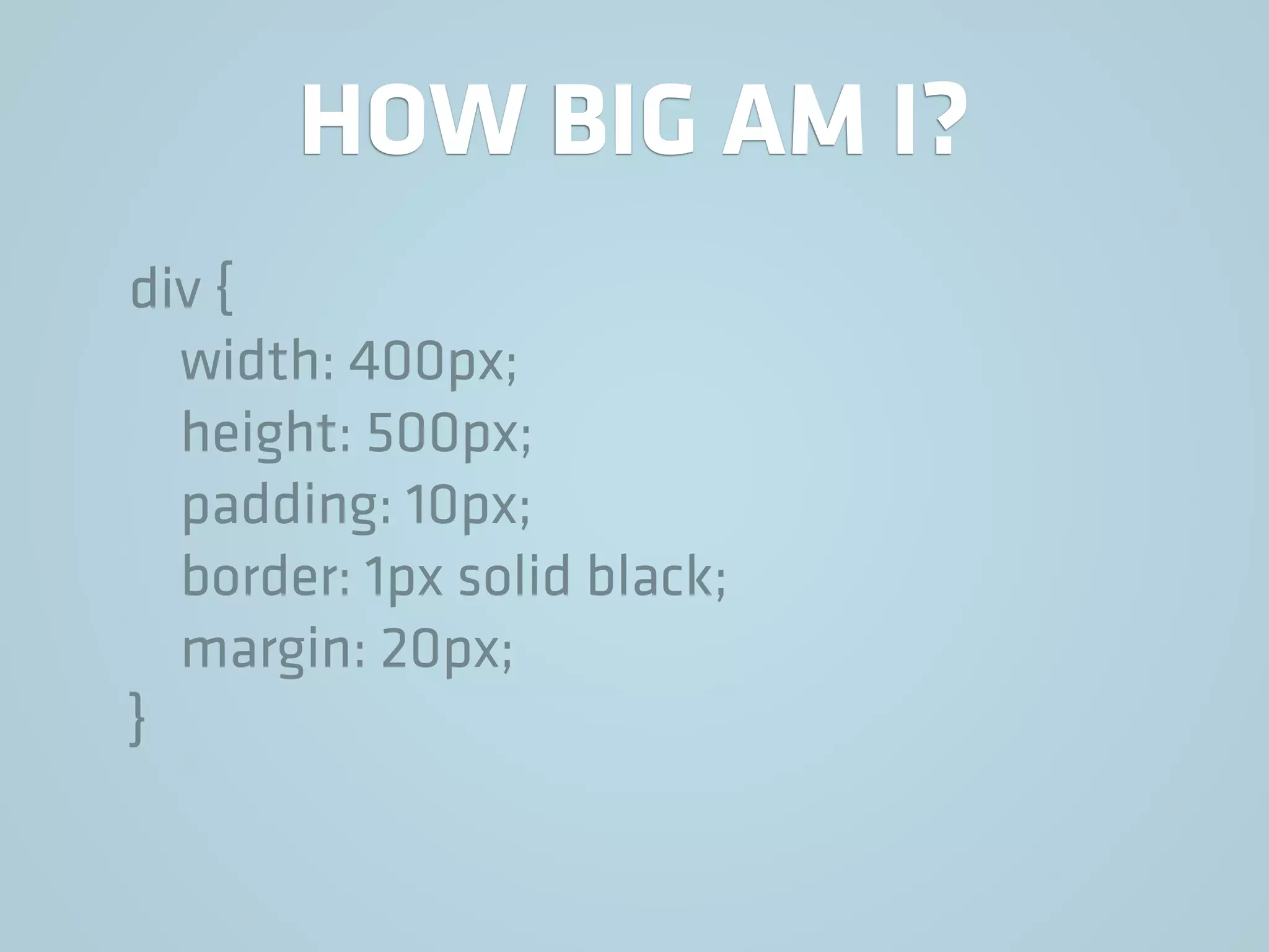 HOW BIG AM I?
div {
width: 400px;
height: 500px;
padding: 10px;
border: 1px solid black;
margin: 20px;
}
 
