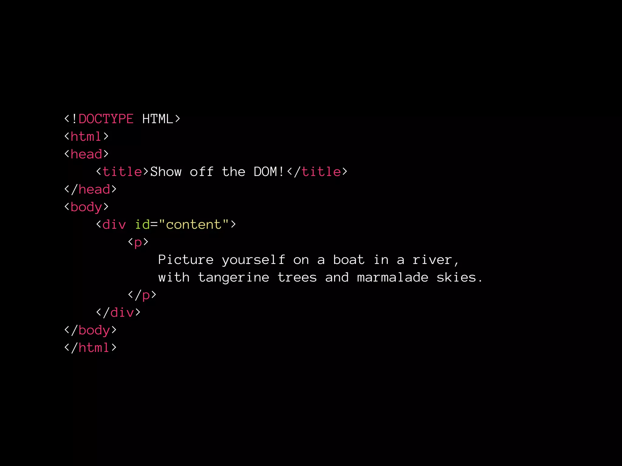 <!DOCTYPE HTML>
<html>
<head>
<title>Show off the DOM!</title>
</head>
<body>
<div id="content">
<p>
Picture yourself on a boat in a river,
with tangerine trees and marmalade skies.
</p>
</div>
</body>
</html>
 