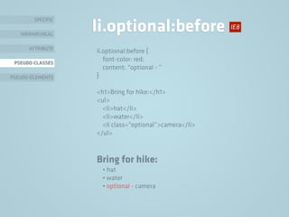 SPECIFIC
HIERARCHICAL
ATTRIBUTE
PSEUDO-CLASSES
PSEUDO-ELEMENTS
li.optional:before
li.optional:before {
font-color: red;
content: “optional - ”
}
<h1>Bring for hike:</h1>
<ul>
<li>hat</li>
<li>water</li>
<li class=“optional”>camera</li>
</ul>
Bring for hike:
• hat
• water
• optional - camera
IE8
 