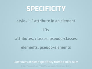 SPECIFICITY
style=“…” attribute in an element
IDs
attributes, classes, pseudo-classes
elements, pseudo-elements
Later rules of same speciﬁcity trump earlier rules
http://www.w3.org/TR/CSS2/cascade.html#speciﬁcity
 