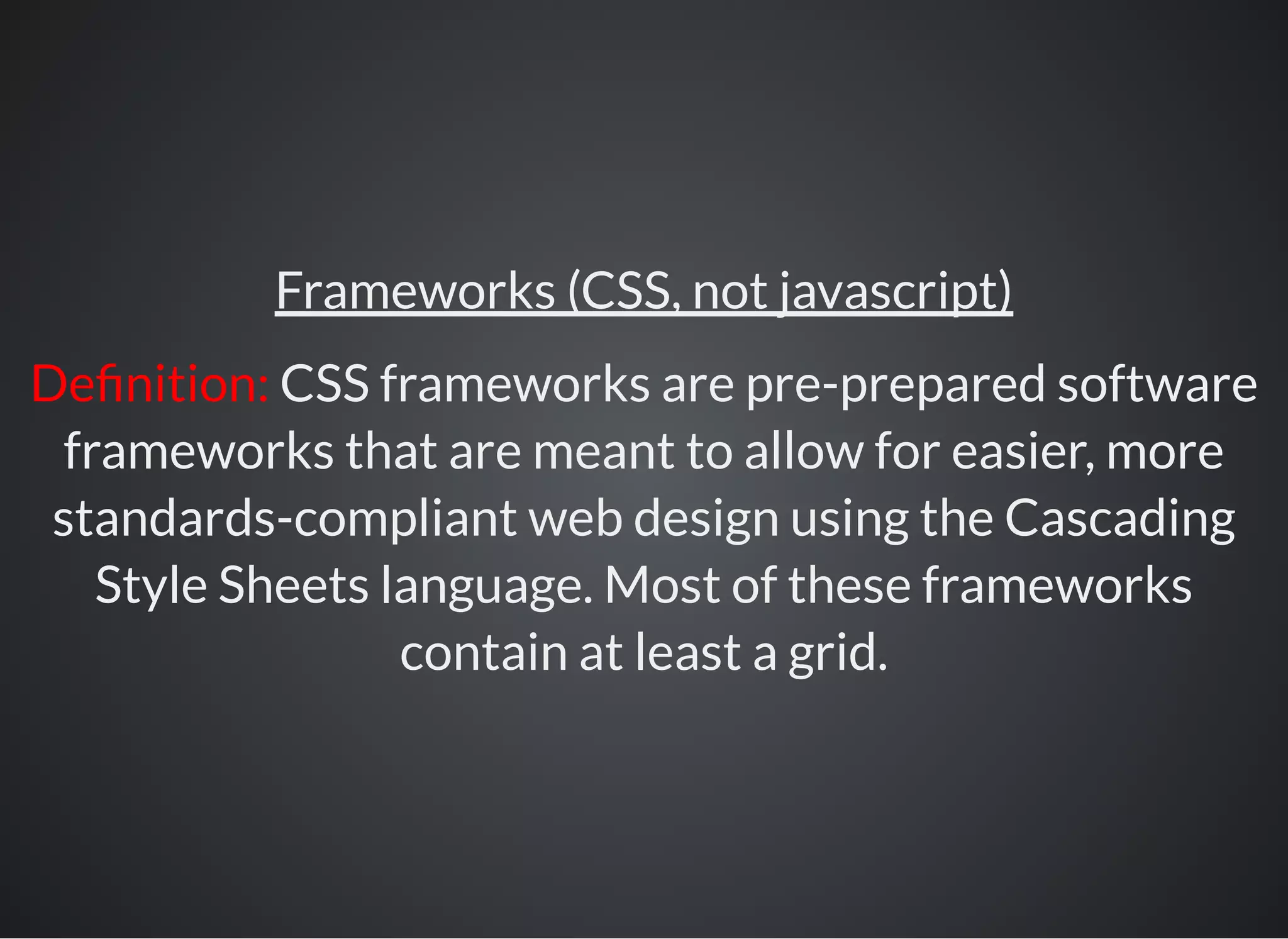 Frameworks (CSS, not javascript)
De nition: CSS frameworks are pre-prepared software
frameworks that are meant to allow for easier, more
standards-compliant web design using the Cascading
Style Sheets language. Most of these frameworks
contain at least a grid.
 