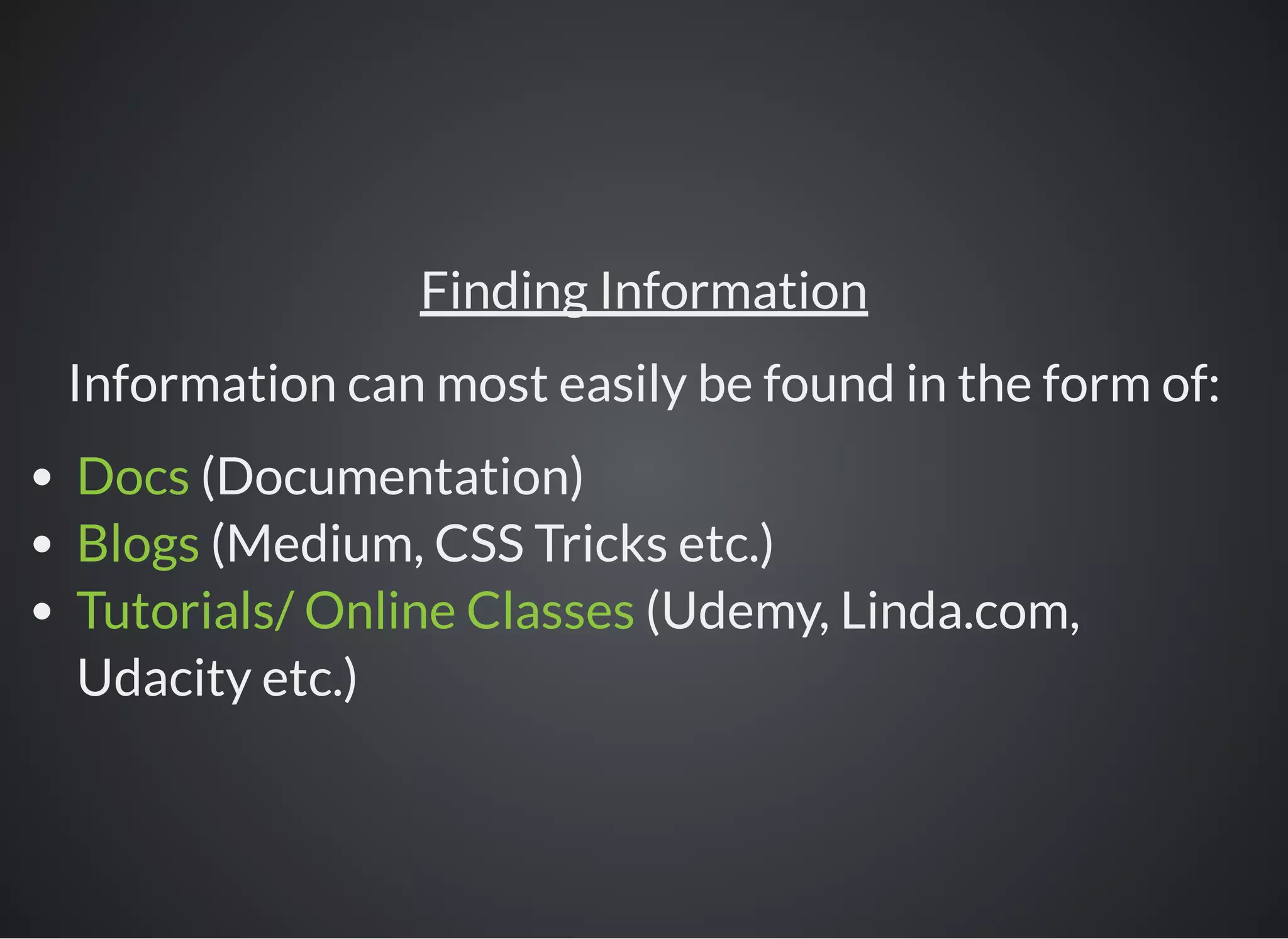 Finding Information
Information can most easily be found in the form of:
Docs (Documentation)
Blogs (Medium, CSS Tricks etc.)
Tutorials/ Online Classes (Udemy, Linda.com,
Udacity etc.)
 