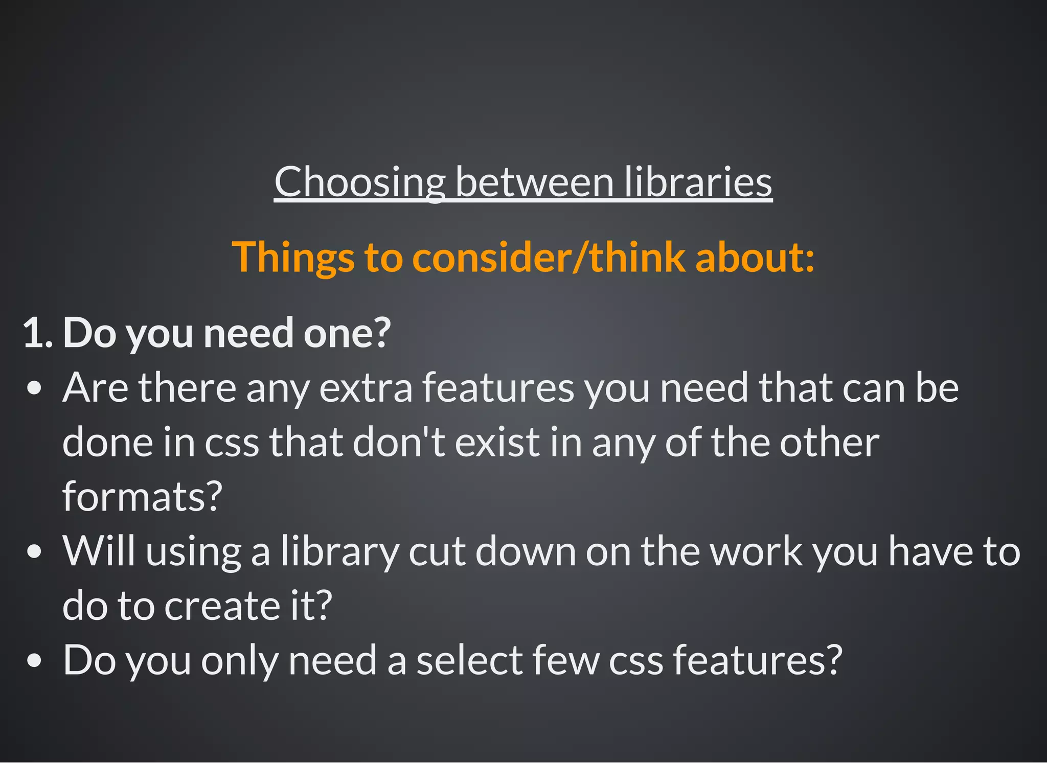 1. Do you need one?
Are there any extra features you need that can be
done in css that don't exist in any of the other
formats?
Will using a library cut down on the work you have to
do to create it?
Do you only need a select few css features?
Choosing between libraries
Things to consider/think about:
 