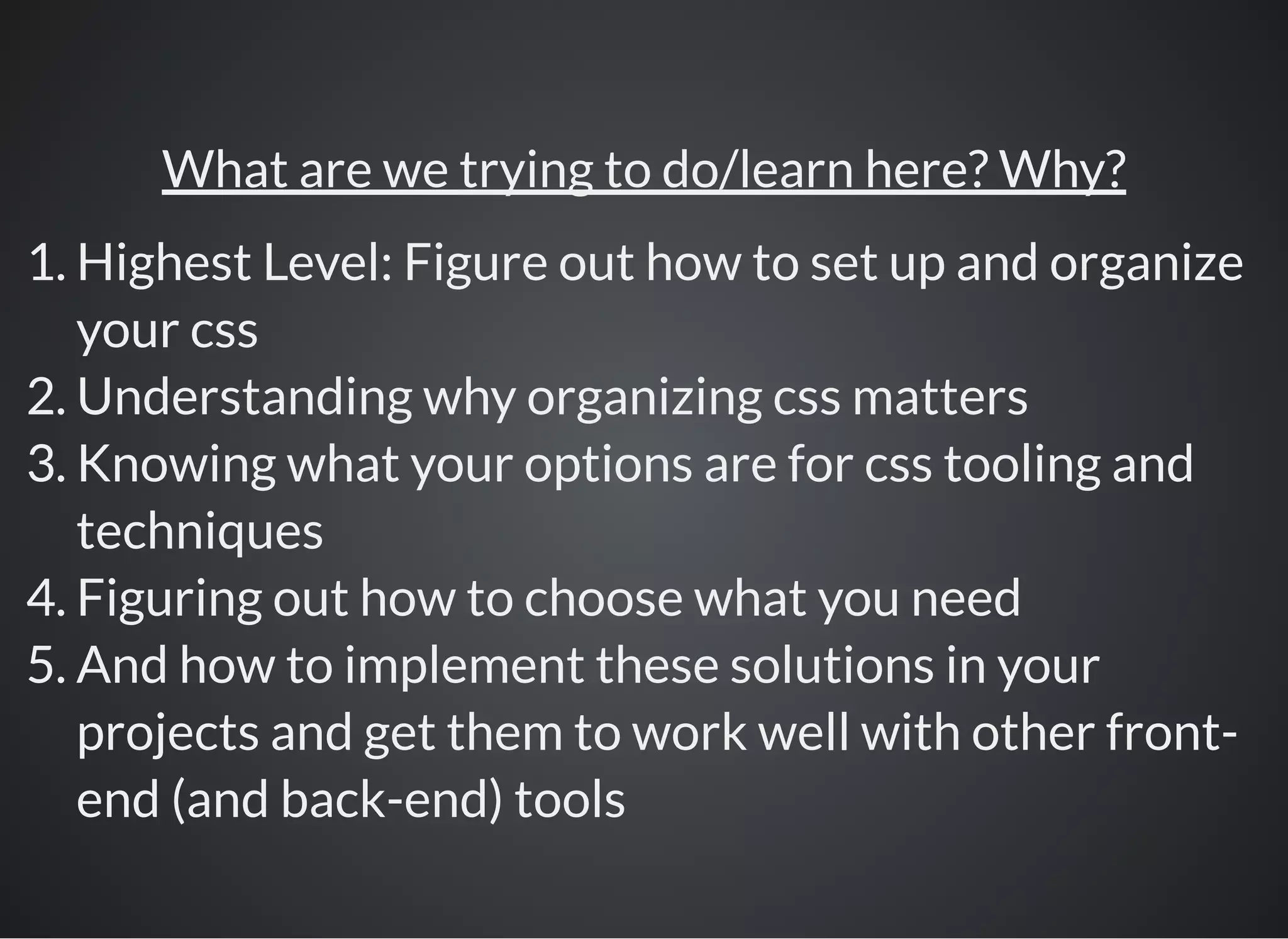 What are we trying to do/learn here? Why?
1. Highest Level: Figure out how to set up and organize
your css
2. Understanding why organizing css matters
3. Knowing what your options are for css tooling and
techniques
4. Figuring out how to choose what you need
5. And how to implement these solutions in your
projects and get them to work well with other front-
end (and back-end) tools
 