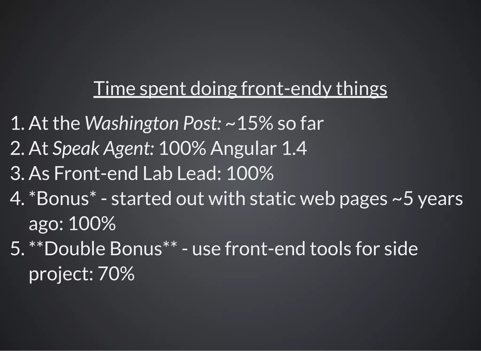 Time spent doing front-endy things
1. At the Washington Post: ~15% so far
2. At Speak Agent: 100% Angular 1.4
3. As Front-end Lab Lead: 100%
4. *Bonus* - started out with static web pages ~5 years
ago: 100%
5. **Double Bonus** - use front-end tools for side
project: 70%
 