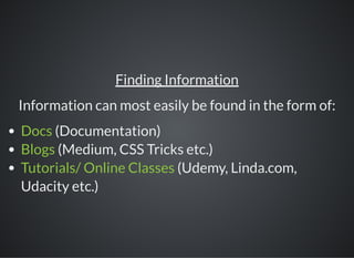 Finding Information
Information can most easily be found in the form of:
Docs (Documentation)
Blogs (Medium, CSS Tricks etc.)
Tutorials/ Online Classes (Udemy, Linda.com,
Udacity etc.)
 