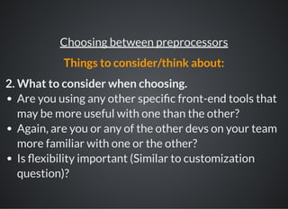 2. What to consider when choosing.
Are you using any other speci c front-end tools that
may be more useful with one than the other?
Again, are you or any of the other devs on your team
more familiar with one or the other?
Is exibility important (Similar to customization
question)?
Choosing between preprocessors
Things to consider/think about:
 