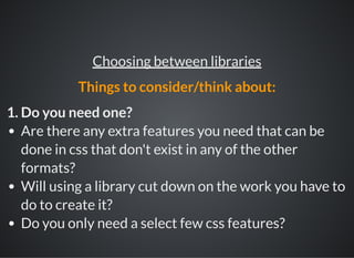 1. Do you need one?
Are there any extra features you need that can be
done in css that don't exist in any of the other
formats?
Will using a library cut down on the work you have to
do to create it?
Do you only need a select few css features?
Choosing between libraries
Things to consider/think about:
 
