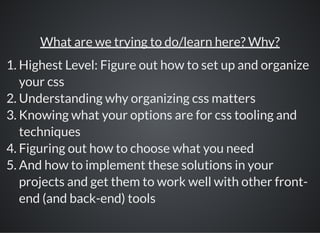 What are we trying to do/learn here? Why?
1. Highest Level: Figure out how to set up and organize
your css
2. Understanding why organizing css matters
3. Knowing what your options are for css tooling and
techniques
4. Figuring out how to choose what you need
5. And how to implement these solutions in your
projects and get them to work well with other front-
end (and back-end) tools
 
