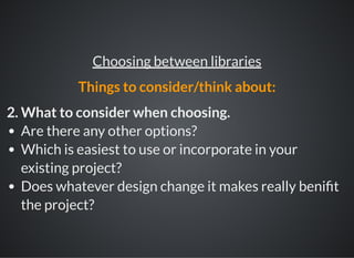 2. What to consider when choosing.
Are there any other options?
Which is easiest to use or incorporate in your
existing project?
Does whatever design change it makes really beni t
the project?
Choosing between libraries
Things to consider/think about:
 