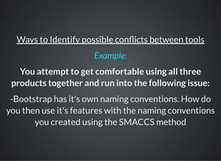 Ways to Identify possible con icts between tools
You attempt to get comfortable using all three
products together and run into the following issue:
-Bootstrap has it's own naming conventions. How do
you then use it's features with the naming conventions
you created using the SMACCS method
Example:
 