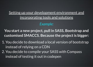 Setting up your development environment and
incorporating tools and solutions
You start a new project, pull in SASS, Bootstrap and
customised SMACCS. Because the project is bigger:
1. You decide to download a local version of bootstrap
instead of relying on a CDN
2. You decide to compile your SASS with Compass
instead of testing it out in codepen
Example:
 