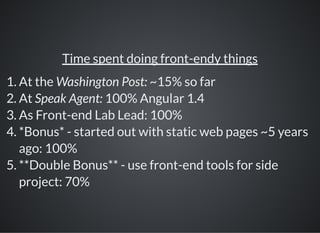 Time spent doing front-endy things
1. At the Washington Post: ~15% so far
2. At Speak Agent: 100% Angular 1.4
3. As Front-end Lab Lead: 100%
4. *Bonus* - started out with static web pages ~5 years
ago: 100%
5. **Double Bonus** - use front-end tools for side
project: 70%
 