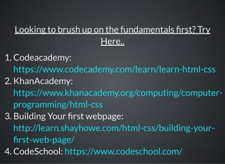 Looking to brush up on the fundamentals rst? Try
Here..
1. Codeacademy:
2. KhanAcademy:
3. Building Your rst webpage:
4. CodeSchool:
https://www.codecademy.com/learn/learn-html-css
https://www.khanacademy.org/computing/computer-
programming/html-css
http://learn.shayhowe.com/html-css/building-your-
rst-web-page/
https://www.codeschool.com/
 