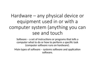 Hardware – any physical device or
equipment used in or with a
computer system (anything you can
see and touch
Software – a set of instructions or programs that tells a
computer what to do or how to perform a specific task
(computer software runs on hardware).
Main types of software – systems software and application
software.
 
