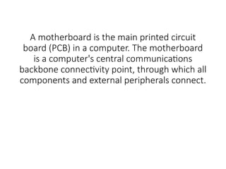 A motherboard is the main printed circuit
board (PCB) in a computer. The motherboard
is a computer's central communications
backbone connectivity point, through which all
components and external peripherals connect.
 