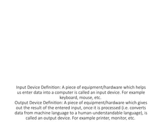 Input Device Definition: A piece of equipment/hardware which helps
us enter data into a computer is called an input device. For example
keyboard, mouse, etc.
Output Device Definition: A piece of equipment/hardware which gives
out the result of the entered input, once it is processed (i.e. converts
data from machine language to a human-understandable language), is
called an output device. For example printer, monitor, etc.
 