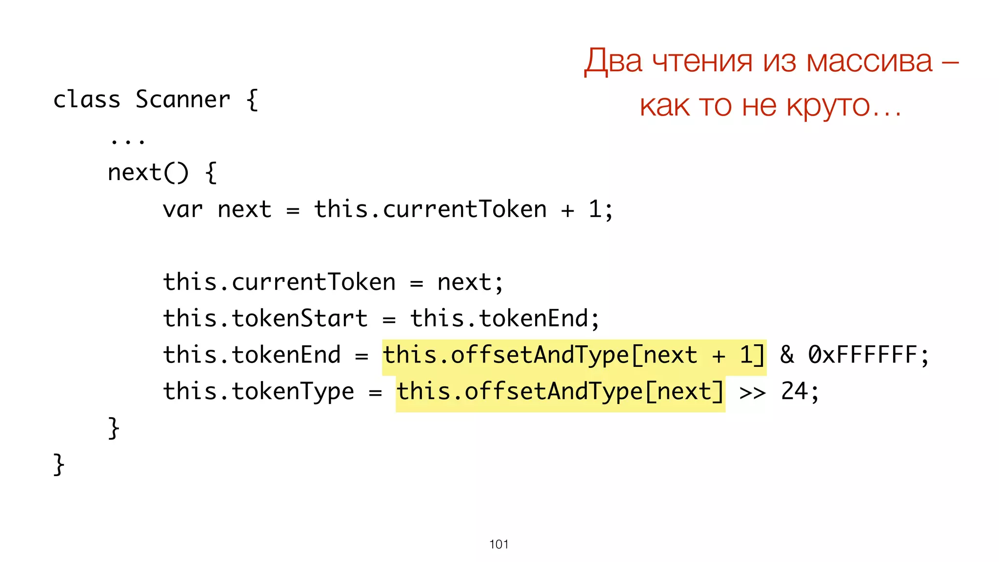 101
class Scanner {
...
next() {
var next = this.currentToken + 1;
this.currentToken = next;
this.tokenStart = this.tokenEnd;
this.tokenEnd = this.offsetAndType[next + 1] & 0xFFFFFF;
this.tokenType = this.offsetAndType[next] >> 24;
}
}
Два чтения из массива –  
как то не круто…
 