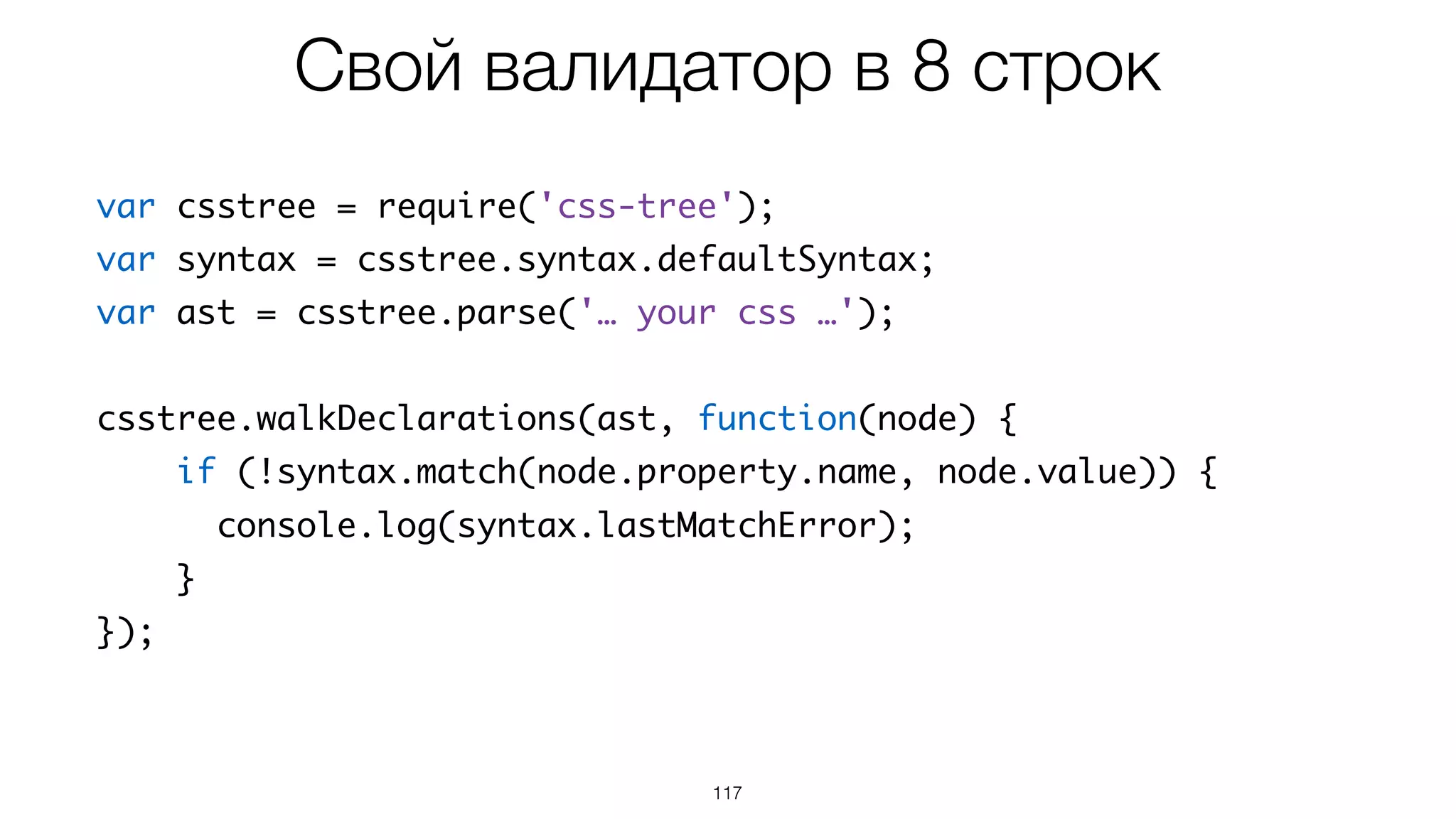 117
var csstree = require('css-tree');
var syntax = csstree.syntax.defaultSyntax;
var ast = csstree.parse('… your css …');
csstree.walkDeclarations(ast, function(node) {
if (!syntax.match(node.property.name, node.value)) {
console.log(syntax.lastMatchError);
}
});
Свой валидатор в 8 строк
 