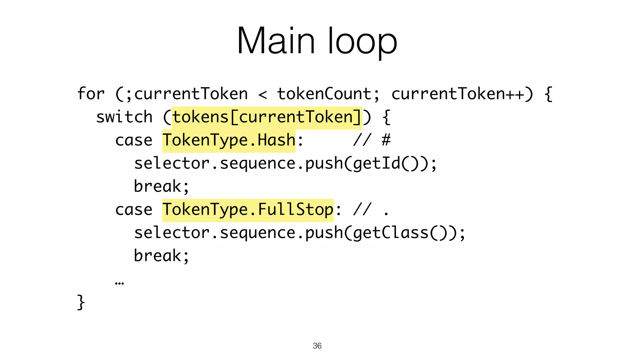 36
for (;currentToken < tokenCount; currentToken++) {
switch (tokens[currentToken]) {
case TokenType.Hash: // #
selector.sequence.push(getId());
break;
case TokenType.FullStop: // .
selector.sequence.push(getClass());
break;
…
}
Main loop
 