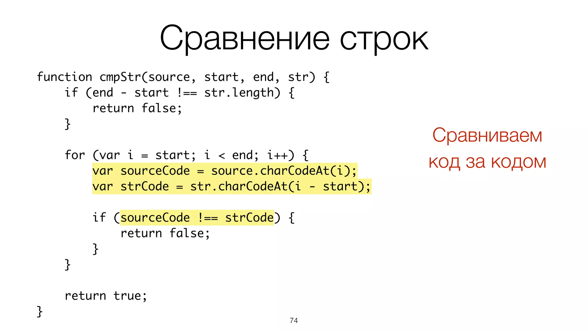 74
function cmpStr(source, start, end, str) {
if (end - start !== str.length) {
return false;
}
for (var i = start; i < end; i++) {
var sourceCode = source.charCodeAt(i);
var strCode = str.charCodeAt(i - start);
if (sourceCode !== strCode) {
return false;
}
}
return true;
}
Сравнение строк
Сравниваем  
код за кодом
 
