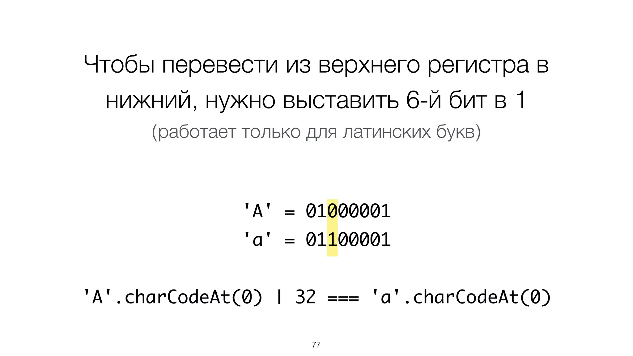 Чтобы перевести из верхнего регистра в
нижний, нужно выставить 6-й бит в 1
(работает только для латинских букв)
'A' = 01000001
'a' = 01100001
'A'.charCodeAt(0) | 32 === 'a'.charCodeAt(0)
77
 