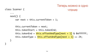 104
class Scanner {
...
next() {
var next = this.currentToken + 1;
this.currentToken = next;
this.tokenStart = this.tokenEnd;
this.tokenEnd = this.offsetAndType[next + 1] & 0xFFFFFF;
this.tokenType = this.offsetAndType[next + 1] >> 24;
}
}
Теперь можно в одно
чтение
 