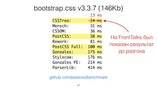 26
CSSTree: 24 ms
Mensch: 31 ms
CSSOM: 36 ms
PostCSS: 38 ms
Rework: 81 ms
PostCSS Full: 100 ms
Gonzales: 175 ms
Stylecow: 176 ms
Gonzales PE: 214 ms
ParserLib: 414 ms
bootstrap.css v3.3.7 (146Kb)
github.com/postcss/benchmark
На FrontTalks был
показан результат
до разгона
13 ms
 