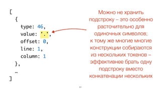 51
[
{
type: 46,
value: '.',
offset: 0,
line: 1,
column: 1
},
…
]
Можно не хранить
подстроку – это особенно
расточительно для
одиночных символов;
к тому же многие многие
конструкции собираются
из нескольких токенов –
эффективнее брать одну
подстроку вместо
конкатенации нескольких
 