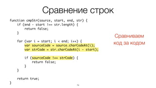 74
function cmpStr(source, start, end, str) {
if (end - start !== str.length) {
return false;
}
for (var i = start; i < end; i++) {
var sourceCode = source.charCodeAt(i);
var strCode = str.charCodeAt(i - start);
if (sourceCode !== strCode) {
return false;
}
}
return true;
}
Сравнение строк
Сравниваем  
код за кодом
 