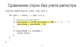 78
function cmpStr(source, start, end, str) {
…
for (var i = start; i < end; i++) {
…
// source[i].toLowerCase()
if (sourceCode >= 65 && sourceCode <= 90) { // 'A' .. 'Z'
sourceCode = sourceCode | 32;
}
if (sourceCode !== strCode) {
return false;
}
}
…
}
Сравнение строк без учета регистра
 