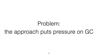 Problem:
the approach puts pressure on GC
46
 