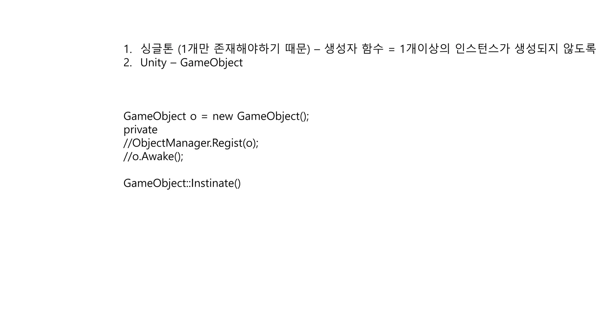 1. 싱글톤 (1개만 존재해야하기 때문) – 생성자 함수 = 1개이상의 인스턴스가 생성되지 않도록
2. Unity – GameObject
GameObject o = new GameObject();
private
//ObjectManager.Regist(o);
//o.Awake();
GameObject::Instinate()
 