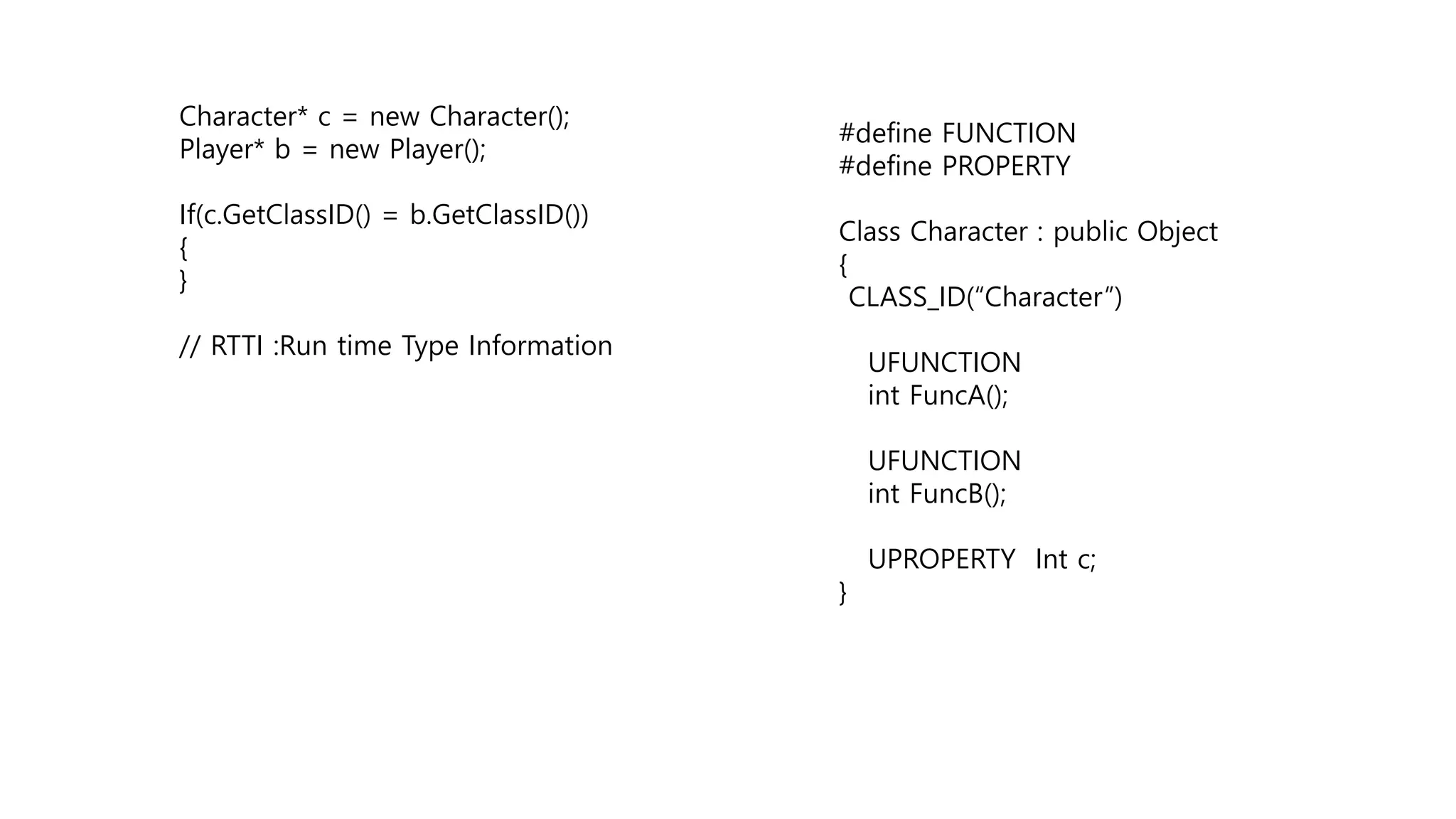 Character* c = new Character();
Player* b = new Player();
If(c.GetClassID() = b.GetClassID())
{
}
// RTTI :Run time Type Information
#define FUNCTION
#define PROPERTY
Class Character : public Object
{
CLASS_ID(“Character”)
UFUNCTION
int FuncA();
UFUNCTION
int FuncB();
UPROPERTY Int c;
}
 