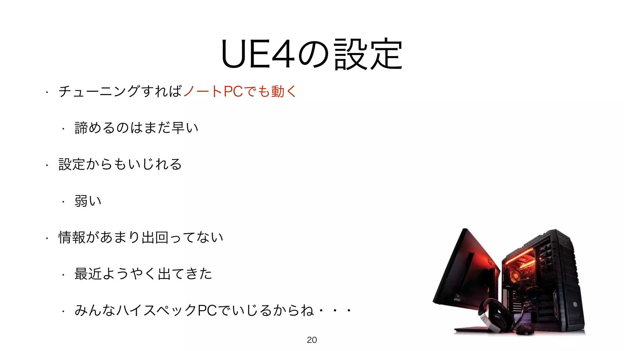 UE4の設定
• チューニングすればノートPCでも動く
• 諦めるのはまだ早い
• 設定からもいじれる
• 弱い
• 情報があまり出回ってない
• 最近ようやく出てきた
• みんなハイスペックPCでいじるからね・・・
20
 