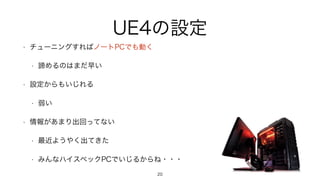UE4の設定
• チューニングすればノートPCでも動く
• 諦めるのはまだ早い
• 設定からもいじれる
• 弱い
• 情報があまり出回ってない
• 最近ようやく出てきた
• みんなハイスペックPCでいじるからね・・・
20
 
