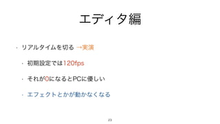 エディタ編
• リアルタイムを切る →実演
• 初期設定では120fps
• それが0になるとPCに優しい
• エフェクトとかが動かなくなる
23
 