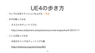 UE4の歩き方
• サンプルを見てテンションを上げる →実演
• まずは触ってみる
• オススメのチュートリアル:
• http://www.slideshare.net/pafuhana/unreal-engine4ue4-2014111
• ここら辺巡ってみる
• お役立ちリンク＆チュートリアル集
• http://historia.co.jp/archives/821
33
 
