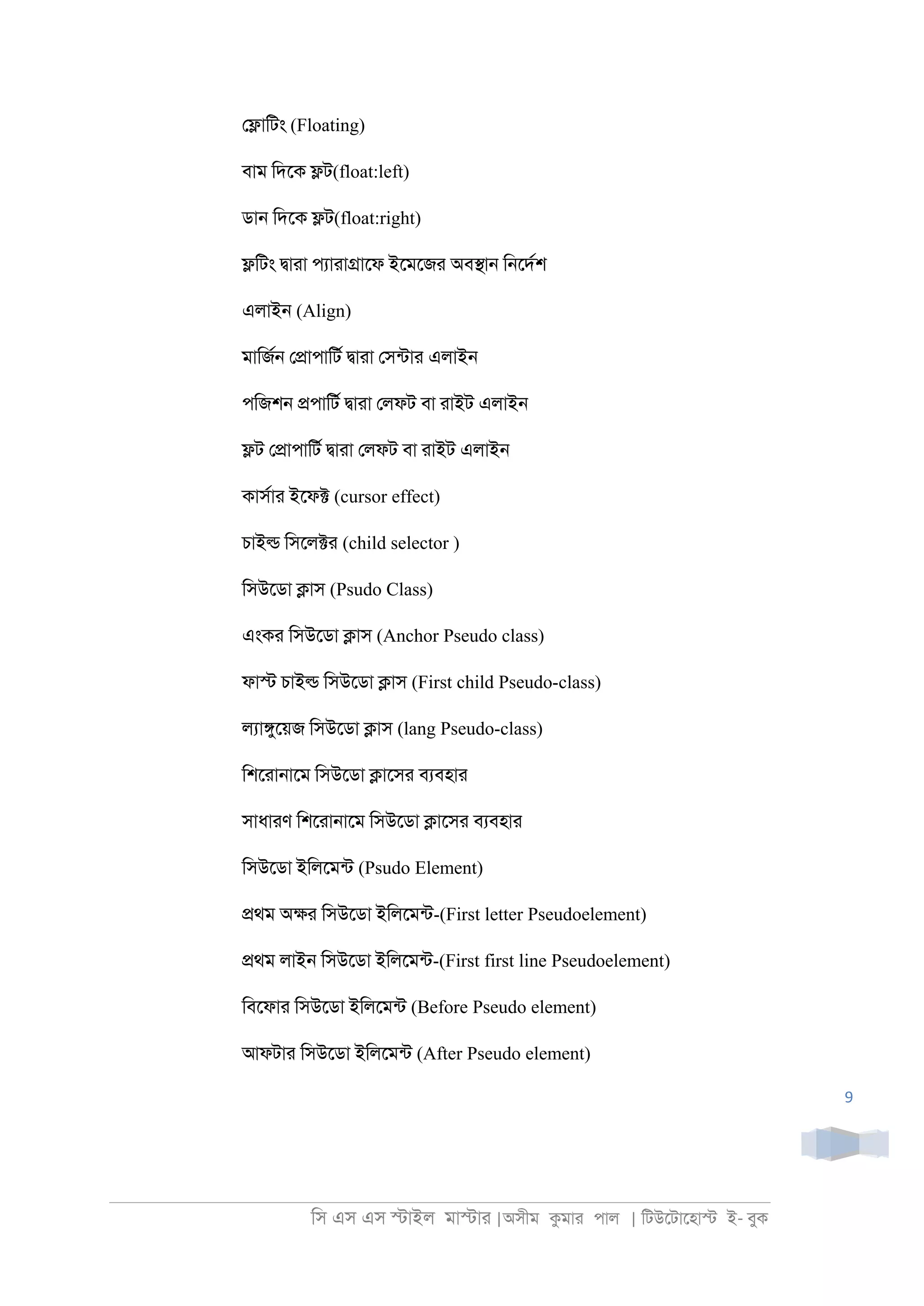 িস এস এস �াইল মা�াা |অসীম কমাা পাল | িটউেটােহা� ই- বুক
9
ে�ািটং (Floating)
বাম িদেক �ট(float:left)
ডা্ িদেক �ট(float:right)
�িটং �াাা পযাাা�ােফ ইেমেজা অব�া্ ি্েদরশ
এলাই্ (Align)
মািজর্ ে�াপািটর �াাা েসনটাা এলাই্
পিজশ্ �পািটর �াাা েলফট বা াাইট এলাই্
�ট ে�াপািটর �াাা েলফট বা াাইট এলাই্
কাসরাা ইেফ� (cursor effect)
চাই� িসেল�া (child selector )
িসউেডা �াস (Psudo Class)
এংকা িসউেডা �াস (Anchor Pseudo class)
ফা� চাই� িসউেডা �াস (First child Pseudo-class)
লযা�ুেয়জ িসউেডা �াস (lang Pseudo-class)
িশোা্ােম িসউেডা �ােসা বযবহাা
সাধাাণ িশোা্ােম িসউেডা �ােসা বযবহাা
িসউেডা ইিলেমনট (Psudo Element)
�থম অ�া িসউেডা ইিলেমনট-(First letter Pseudoelement)
�থম লাই্ িসউেডা ইিলেমনট-(First first line Pseudoelement)
িবেফাা িসউেডা ইিলেমনট (Before Pseudo element)
আফটাা িসউেডা ইিলেমনট (After Pseudo element)
 